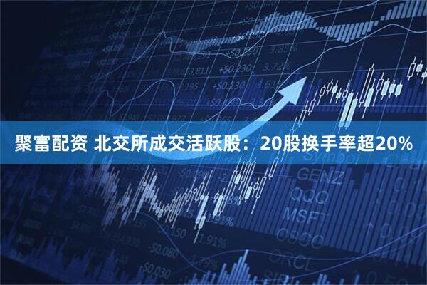 聚富配资 北交所成交活跃股：20股换手率超20%