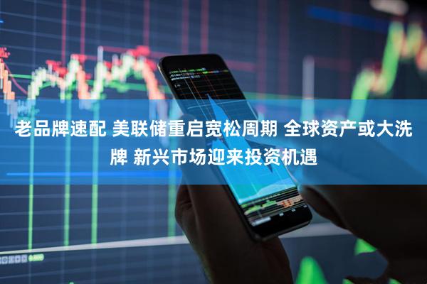 老品牌速配 美联储重启宽松周期 全球资产或大洗牌 新兴市场迎来投资机遇