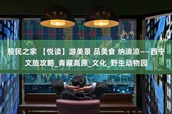 股民之家 【悦读】游美景 品美食 纳清凉——西宁文旅攻略_青藏高原_文化_野生动物园