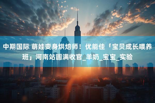 中期国际 萌娃变身烘焙师！优能佳「宝贝成长喂养班」河南站圆满收官_羊奶_宝宝_实验