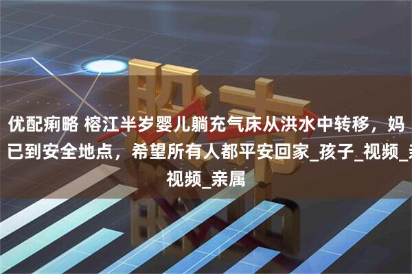 优配痢略 榕江半岁婴儿躺充气床从洪水中转移，妈妈：已到安全地点，希望所有人都平安回家_孩子_视频_亲属