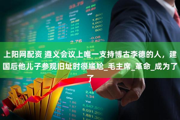 上阳网配资 遵义会议上唯一支持博古李德的人，建国后他儿子参观旧址时很尴尬_毛主席_革命_成为了