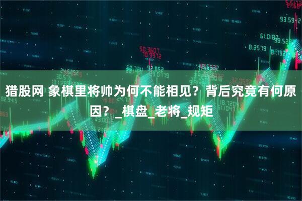 猎股网 象棋里将帅为何不能相见？背后究竟有何原因？_棋盘_老将_规矩