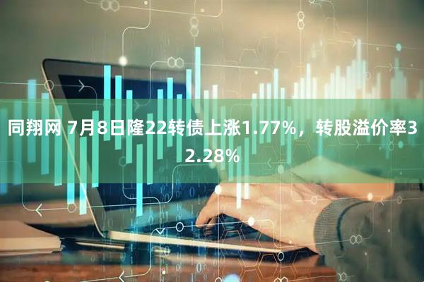 同翔网 7月8日隆22转债上涨1.77%，转股溢价率32.28%