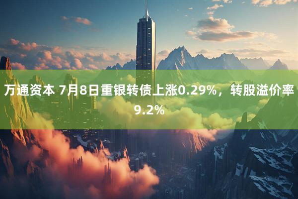 万通资本 7月8日重银转债上涨0.29%，转股溢价率9.2%