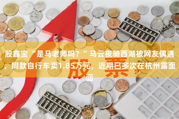 股鑫宝 “是马老师吗？”马云夜骑西湖被网友偶遇，同款自行车卖1.85万元，近期已多次在杭州露面