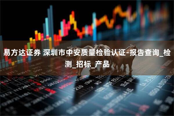 易方达证券 深圳市中安质量检验认证-报告查询_检测_招标_产品