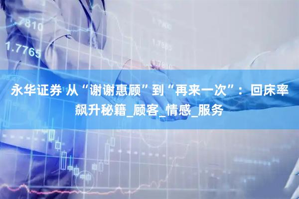 永华证券 从“谢谢惠顾”到“再来一次”：回床率飙升秘籍_顾客_情感_服务