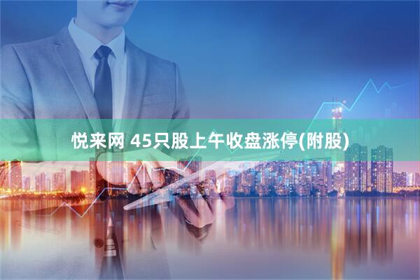 悦来网 45只股上午收盘涨停(附股)
