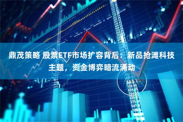 鼎茂策略 股票ETF市场扩容背后：新品抢滩科技主题，资金博弈暗流涌动