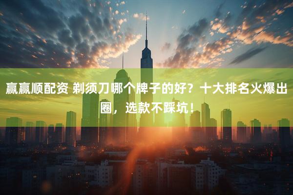 赢赢顺配资 剃须刀哪个牌子的好？十大排名火爆出圈，选款不踩坑！