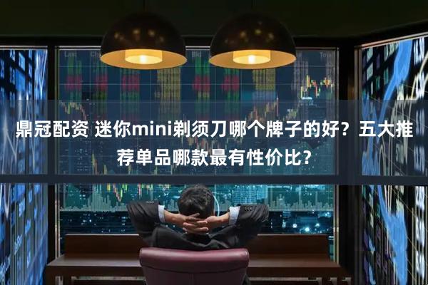 鼎冠配资 迷你mini剃须刀哪个牌子的好？五大推荐单品哪款最有性价比？