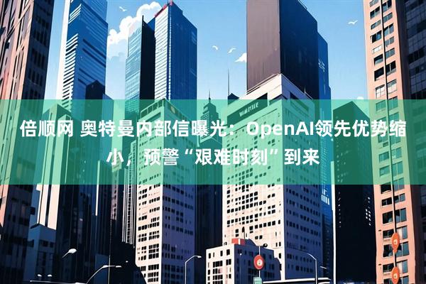 倍顺网 奥特曼内部信曝光：OpenAI领先优势缩小，预警“艰难时刻”到来