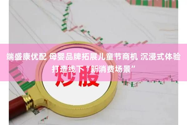 端盛康优配 母婴品牌拓展儿童节商机 沉浸式体验打造线下“新消费场景”