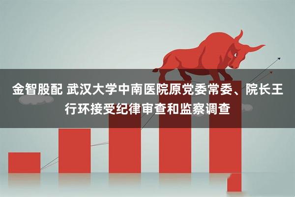金智股配 武汉大学中南医院原党委常委、院长王行环接受纪律审查和监察调查