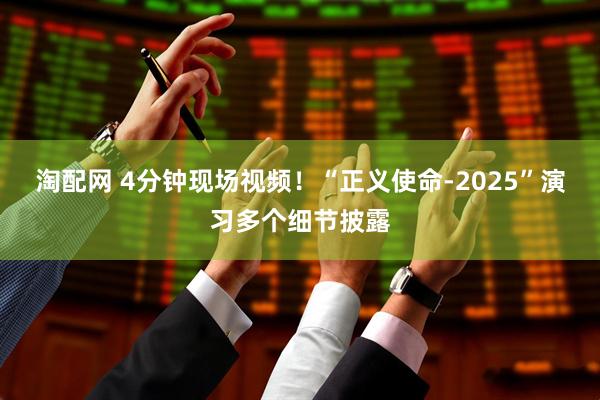 淘配网 4分钟现场视频！“正义使命-2025”演习多个细节披露