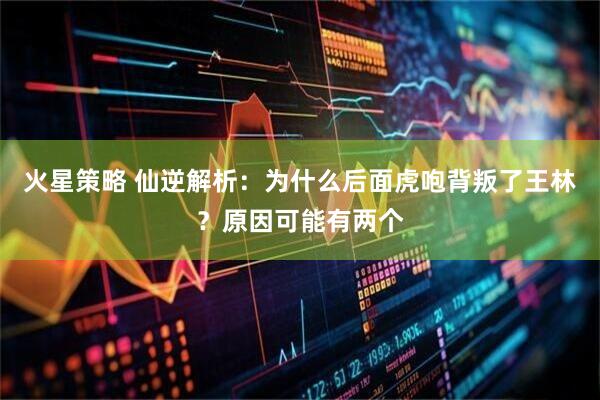火星策略 仙逆解析:为什么后面虎咆背叛了王林?原因可能有两个