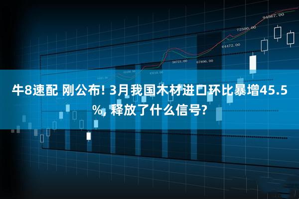 牛8速配 刚公布! 3月我国木材进口环比暴增45.5%, 释放了什么信号?